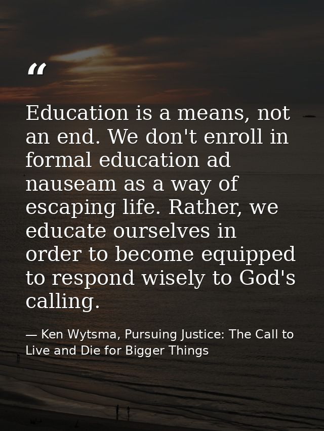 Education is a means, not an end. We don't enroll in formal education ad nauseam as a way of escaping life. Rather, we e — Ken Wytsma, Pursuing Justice: The Call to Live and Die for Bigger Things