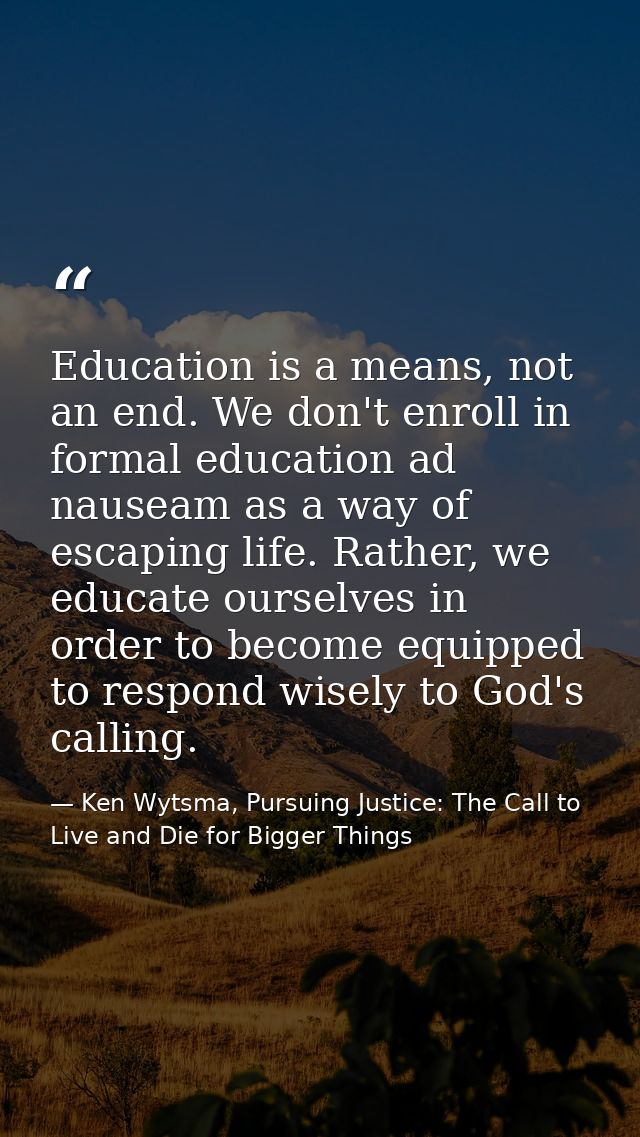 Education is a means, not an end. We don't enroll in formal education ad nauseam as a way of escaping life. Rather, we e — Ken Wytsma, Pursuing Justice: The Call to Live and Die for Bigger Things