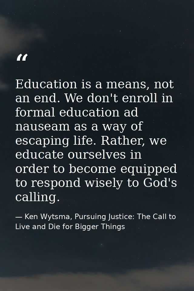 Education is a means, not an end. We don't enroll in formal education ad nauseam as a way of escaping life. Rather, we e — Ken Wytsma, Pursuing Justice: The Call to Live and Die for Bigger Things