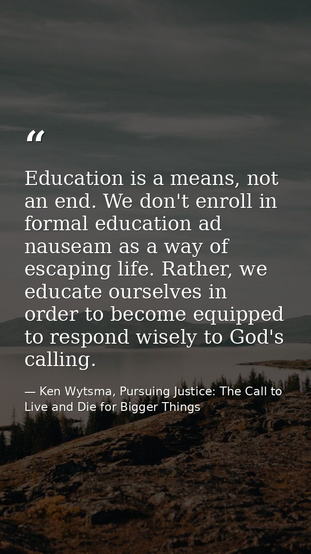 Education is a means, not an end. We don't enroll in formal education ad nauseam as a way of escaping life. Rather, we e — Ken Wytsma, Pursuing Justice: The Call to Live and Die for Bigger Things