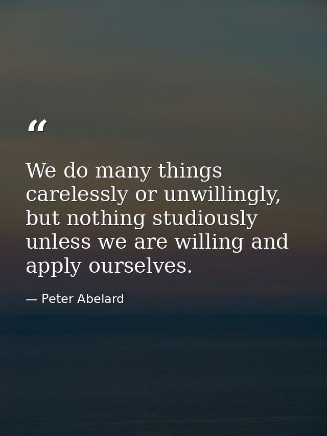 We do many things carelessly or unwillingly, but nothing studiously unless we are willing and apply ourselves. — Peter Abelard
