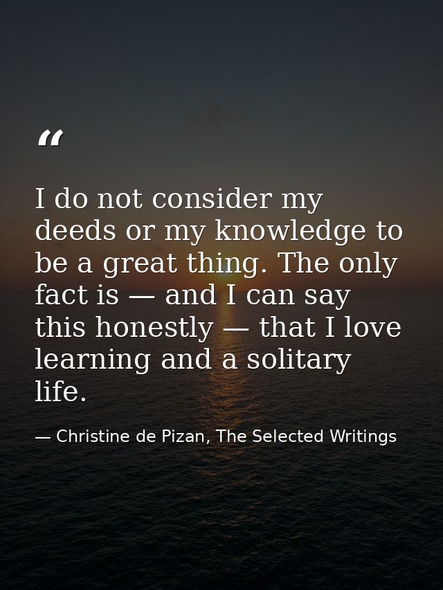 I do not consider my deeds or my knowledge to be a great thing. The only fact is — and I can say this honestly — that I  — Christine de Pizan, The Selected Writings