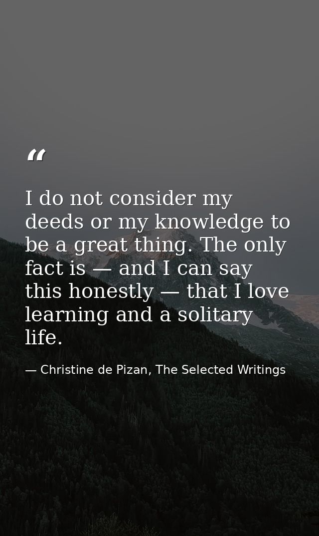 I do not consider my deeds or my knowledge to be a great thing. The only fact is — and I can say this honestly — that I  — Christine de Pizan, The Selected Writings