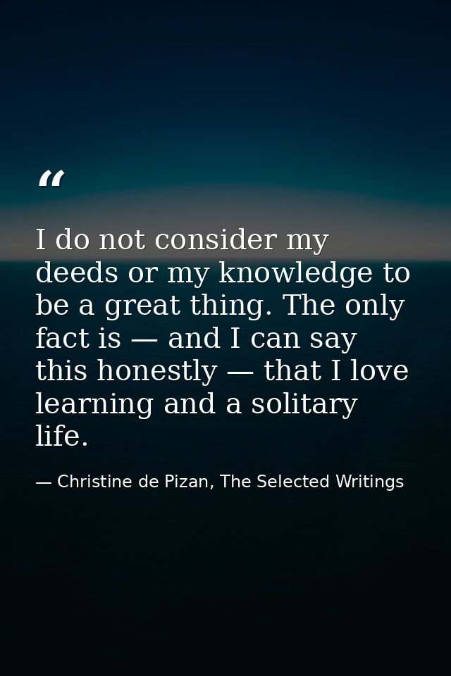 I do not consider my deeds or my knowledge to be a great thing. The only fact is — and I can say this honestly — that I  — Christine de Pizan, The Selected Writings