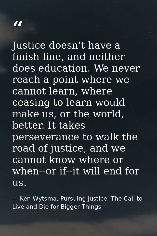 Justice doesn't have a finish line, and neither does education. We never reach a point where we cannot learn, where ceas — Ken Wytsma, Pursuing Justice: The Call to Live and Die for Bigger Things