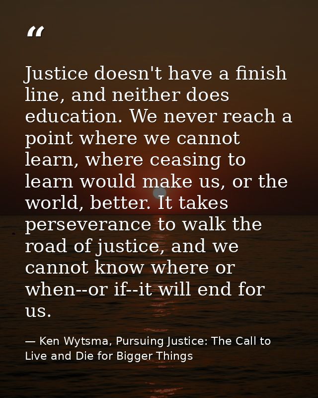 Justice doesn't have a finish line, and neither does education. We never reach a point where we cannot learn, where ceas — Ken Wytsma, Pursuing Justice: The Call to Live and Die for Bigger Things