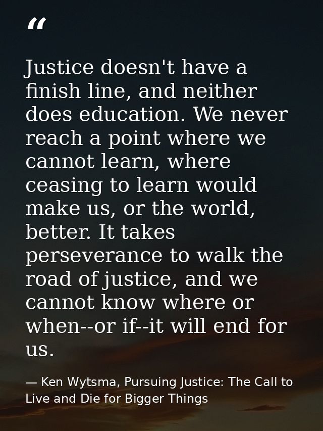 Justice doesn't have a finish line, and neither does education. We never reach a point where we cannot learn, where ceas — Ken Wytsma, Pursuing Justice: The Call to Live and Die for Bigger Things