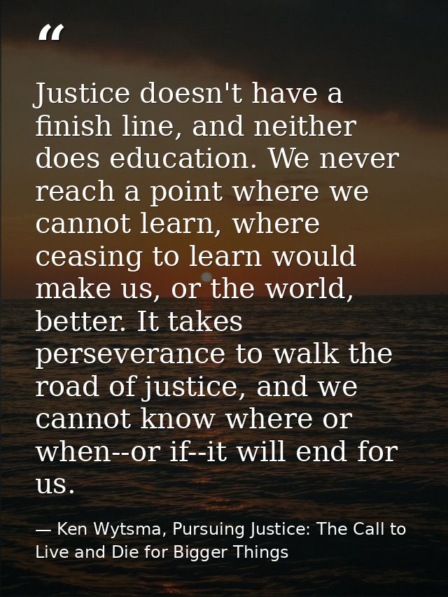 Justice doesn't have a finish line, and neither does education. We never reach a point where we cannot learn, where ceas — Ken Wytsma, Pursuing Justice: The Call to Live and Die for Bigger Things
