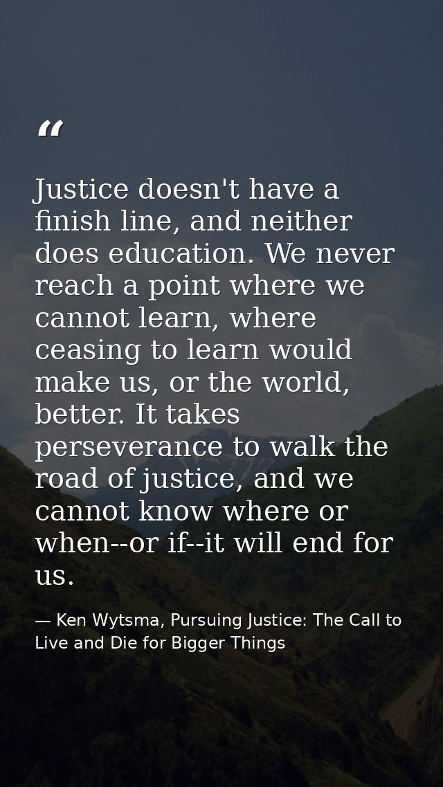 Justice doesn't have a finish line, and neither does education. We never reach a point where we cannot learn, where ceas — Ken Wytsma, Pursuing Justice: The Call to Live and Die for Bigger Things