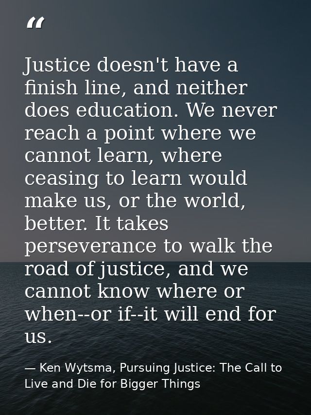 Justice doesn't have a finish line, and neither does education. We never reach a point where we cannot learn, where ceas — Ken Wytsma, Pursuing Justice: The Call to Live and Die for Bigger Things