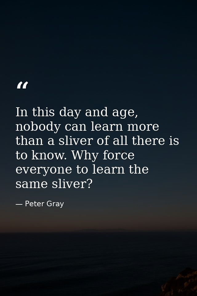 In this day and age, nobody can learn more than a sliver of all there is to know. Why force everyone to learn the same s — Peter Gray