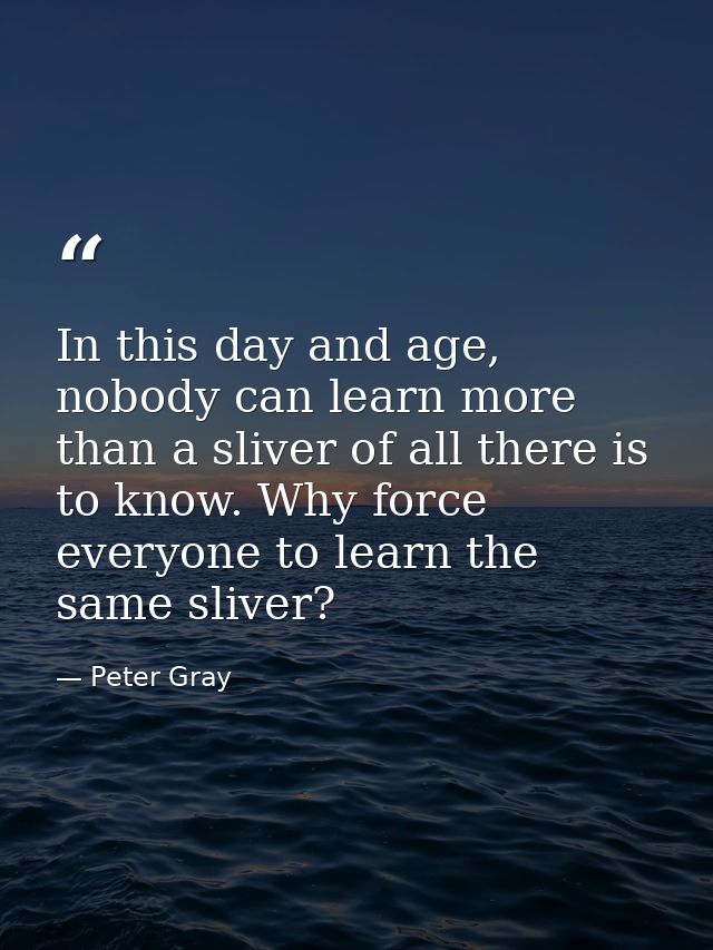 In this day and age, nobody can learn more than a sliver of all there is to know. Why force everyone to learn the same s — Peter Gray