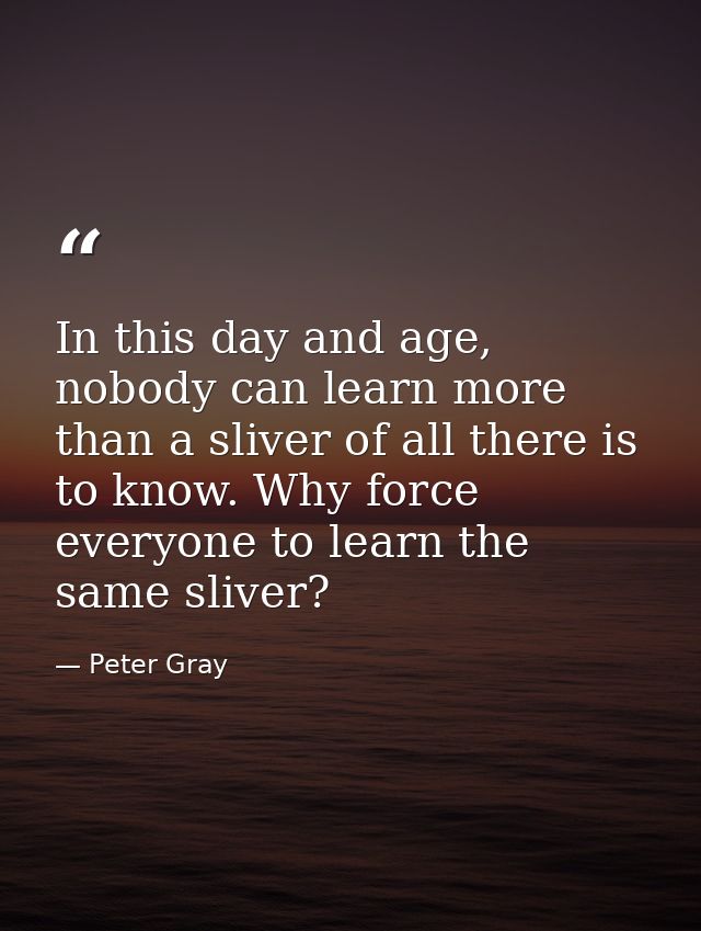 In this day and age, nobody can learn more than a sliver of all there is to know. Why force everyone to learn the same s — Peter Gray