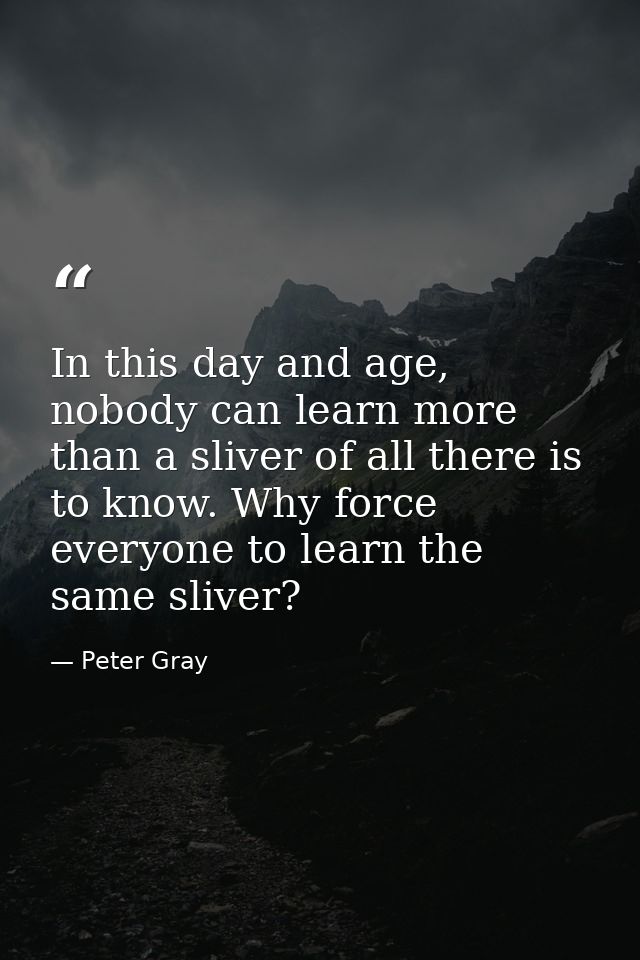 In this day and age, nobody can learn more than a sliver of all there is to know. Why force everyone to learn the same s — Peter Gray