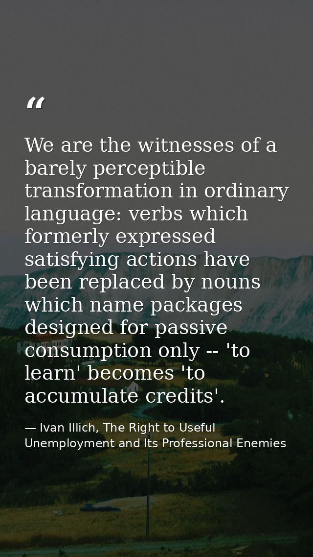 We are the witnesses of a barely perceptible transformation in ordinary language: verbs which formerly expressed satisfy — Ivan Illich, The Right to Useful Unemployment and Its Professional Enemies
