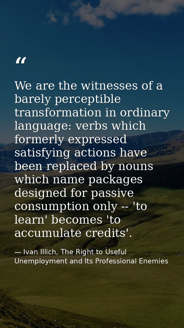 We are the witnesses of a barely perceptible transformation in ordinary language: verbs which formerly expressed satisfy — Ivan Illich, The Right to Useful Unemployment and Its Professional Enemies