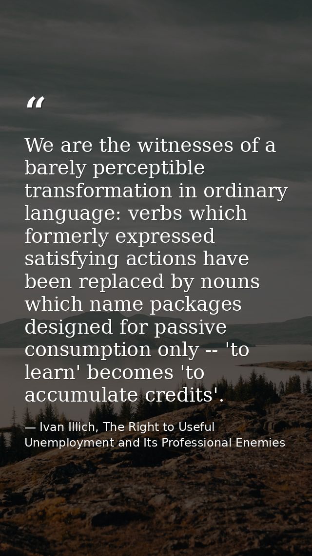 We are the witnesses of a barely perceptible transformation in ordinary language: verbs which formerly expressed satisfy — Ivan Illich, The Right to Useful Unemployment and Its Professional Enemies