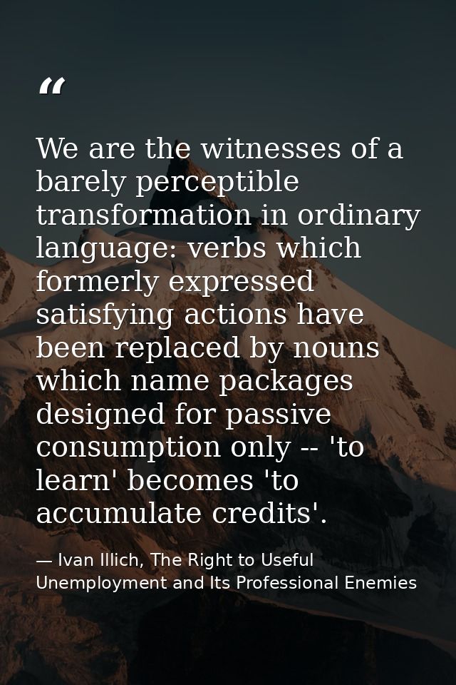 We are the witnesses of a barely perceptible transformation in ordinary language: verbs which formerly expressed satisfy — Ivan Illich, The Right to Useful Unemployment and Its Professional Enemies