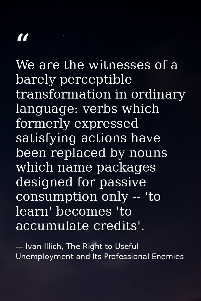We are the witnesses of a barely perceptible transformation in ordinary language: verbs which formerly expressed satisfy — Ivan Illich, The Right to Useful Unemployment and Its Professional Enemies
