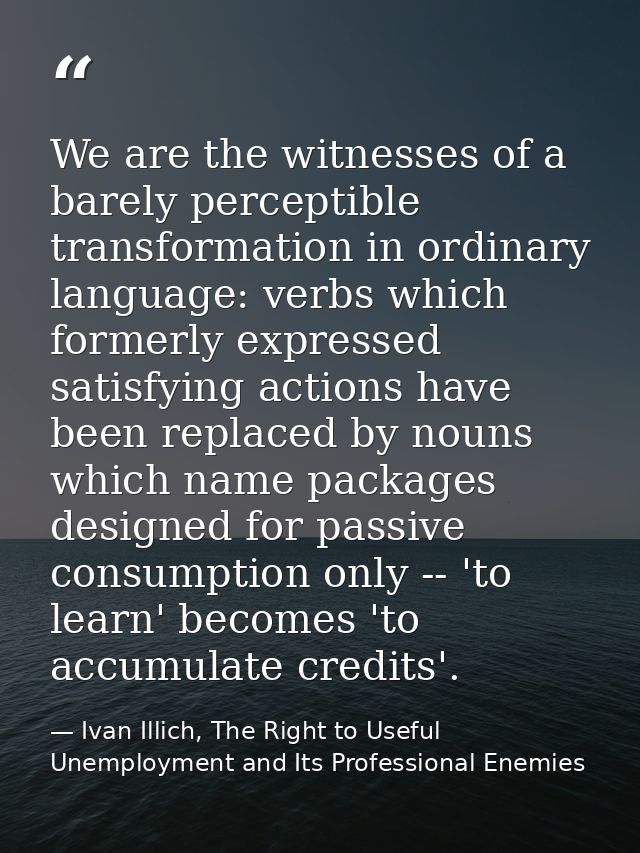We are the witnesses of a barely perceptible transformation in ordinary language: verbs which formerly expressed satisfy — Ivan Illich, The Right to Useful Unemployment and Its Professional Enemies