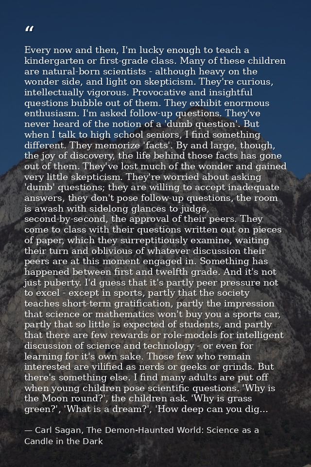 Every now and then, I'm lucky enough to teach a kindergarten or first-grade class. Many of these children are natural-bo — Carl Sagan, The Demon-Haunted World: Science as a Candle in the Dark
