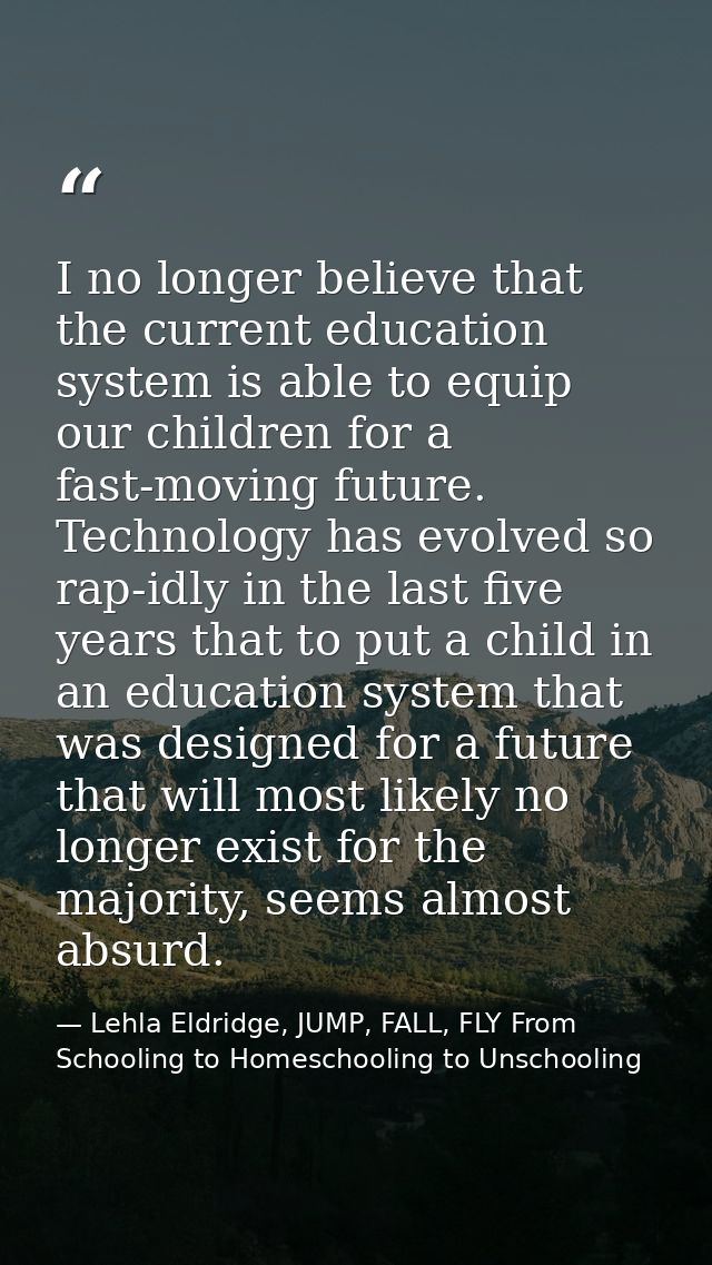 I no longer believe that the current education system is able to equip our children for a fast-moving future. Technology — Lehla Eldridge, JUMP, FALL, FLY From Schooling to Homeschooling to Unschooling