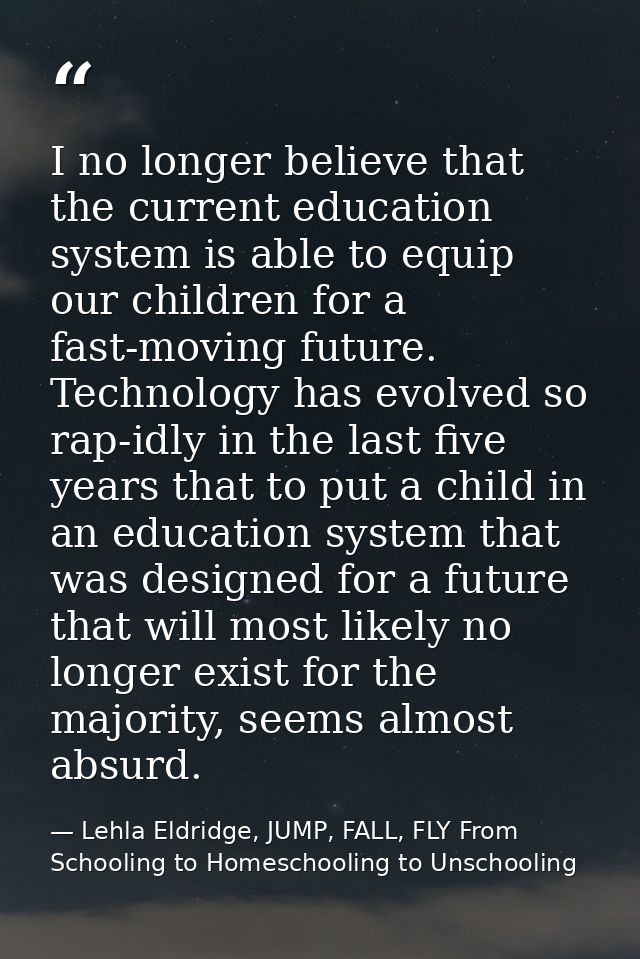 I no longer believe that the current education system is able to equip our children for a fast-moving future. Technology — Lehla Eldridge, JUMP, FALL, FLY From Schooling to Homeschooling to Unschooling