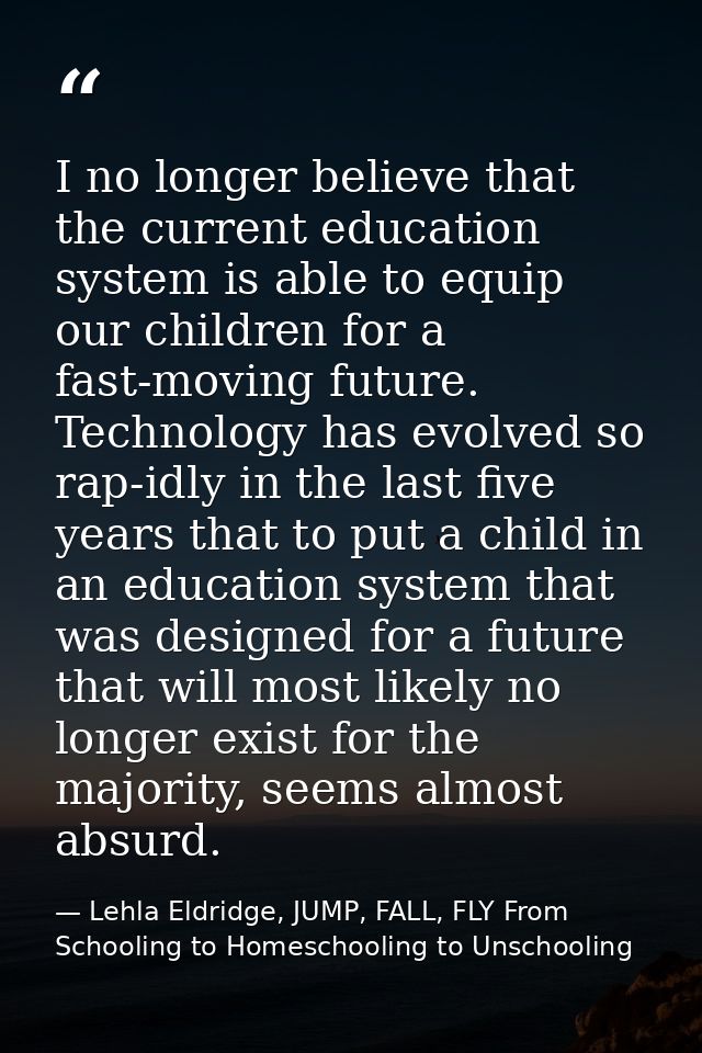 I no longer believe that the current education system is able to equip our children for a fast-moving future. Technology — Lehla Eldridge, JUMP, FALL, FLY From Schooling to Homeschooling to Unschooling