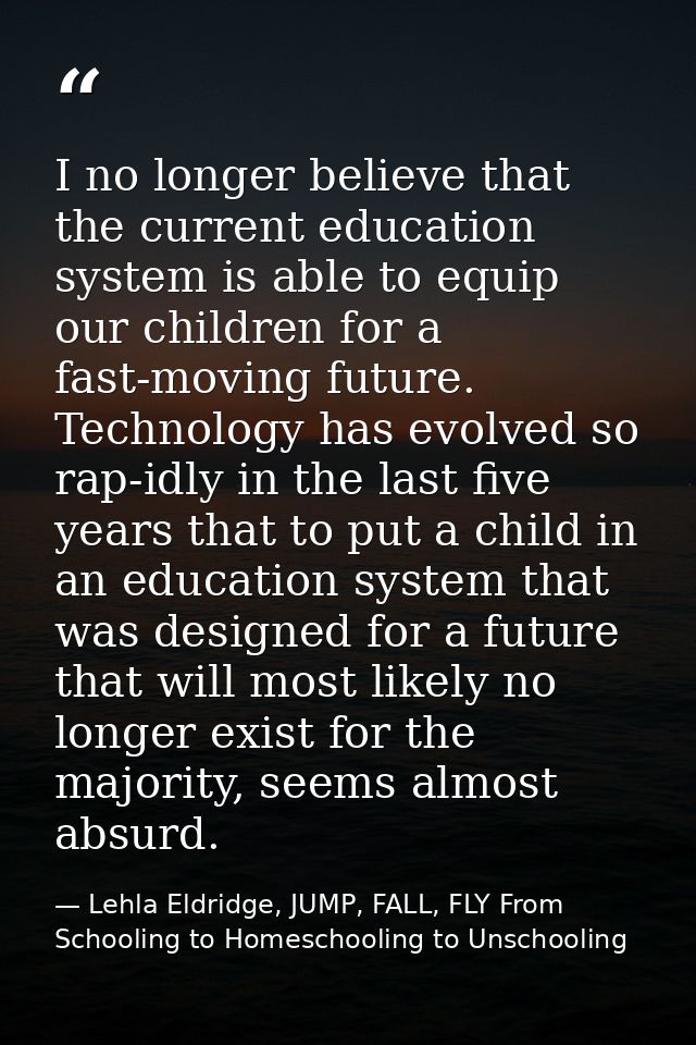 I no longer believe that the current education system is able to equip our children for a fast-moving future. Technology — Lehla Eldridge, JUMP, FALL, FLY From Schooling to Homeschooling to Unschooling