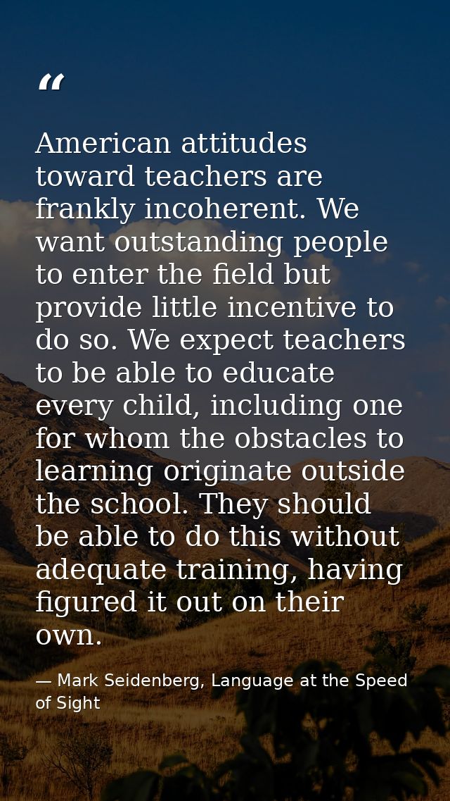 American attitudes toward teachers are frankly incoherent. We want outstanding people to enter the field but provide lit — Mark Seidenberg, Language at the Speed of Sight