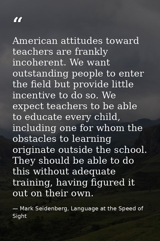 American attitudes toward teachers are frankly incoherent. We want outstanding people to enter the field but provide lit — Mark Seidenberg, Language at the Speed of Sight