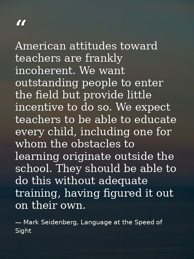 American attitudes toward teachers are frankly incoherent. We want outstanding people to enter the field but provide lit — Mark Seidenberg, Language at the Speed of Sight