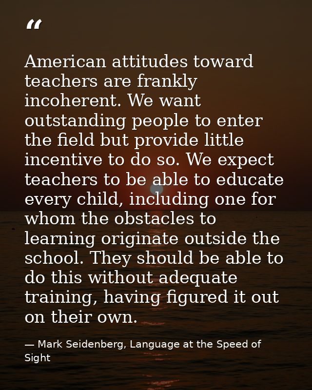 American attitudes toward teachers are frankly incoherent. We want outstanding people to enter the field but provide lit — Mark Seidenberg, Language at the Speed of Sight