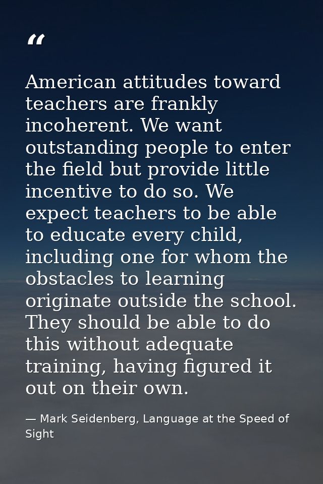 American attitudes toward teachers are frankly incoherent. We want outstanding people to enter the field but provide lit — Mark Seidenberg, Language at the Speed of Sight
