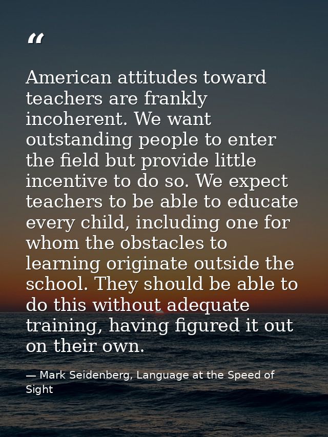 American attitudes toward teachers are frankly incoherent. We want outstanding people to enter the field but provide lit — Mark Seidenberg, Language at the Speed of Sight