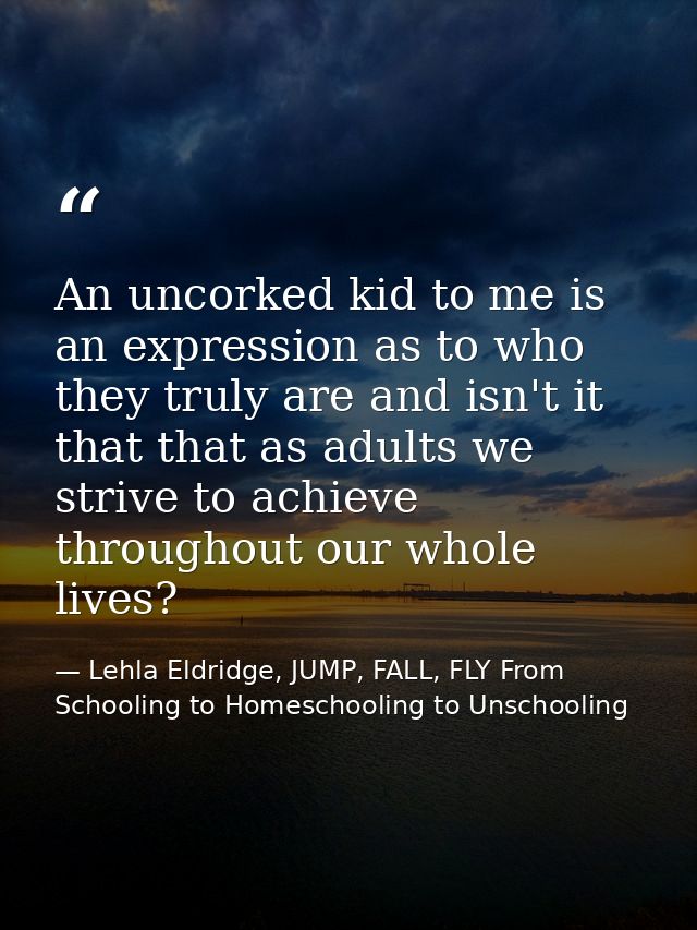 An uncorked kid to me is an expression as to who they truly are and isn't it that that as adults we strive to achieve th — Lehla Eldridge, JUMP, FALL, FLY From Schooling to Homeschooling to Unschooling