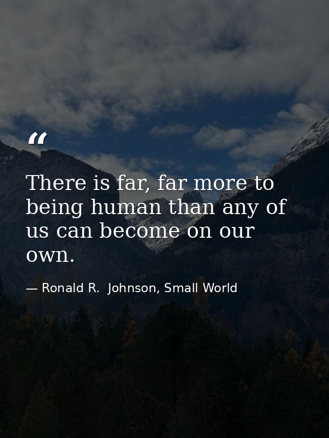 There is far, far more to being human than any of us can become on our own. — Ronald R.  Johnson, Small World