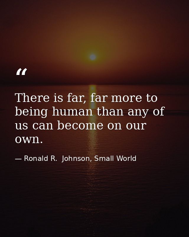 There is far, far more to being human than any of us can become on our own. — Ronald R.  Johnson, Small World
