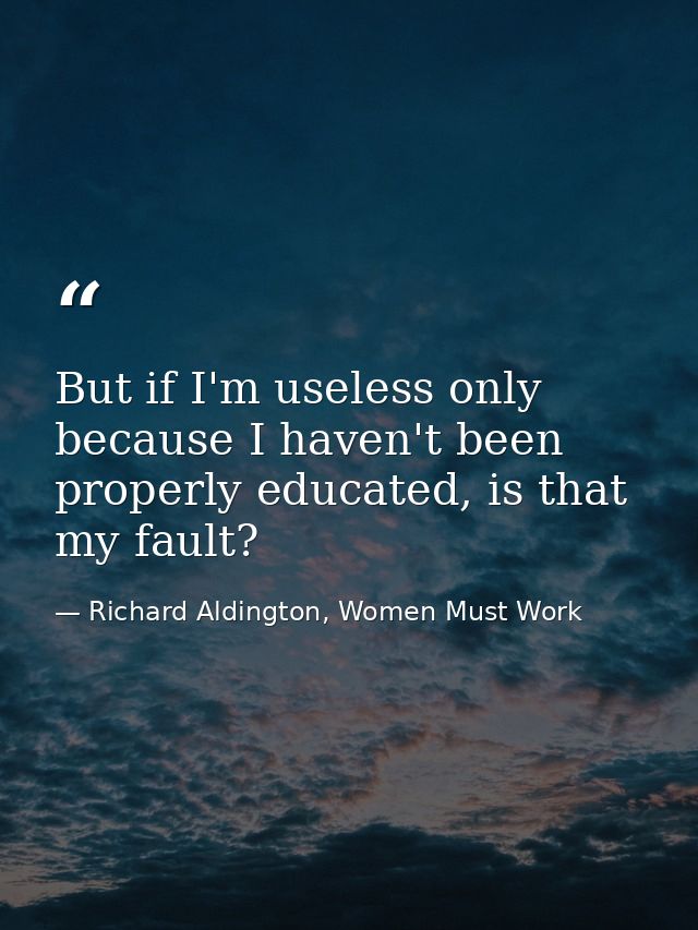 But if I'm useless only because I haven't been properly educated, is that my fault? — Richard Aldington, Women Must Work