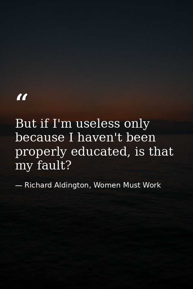 But if I'm useless only because I haven't been properly educated, is that my fault? — Richard Aldington, Women Must Work