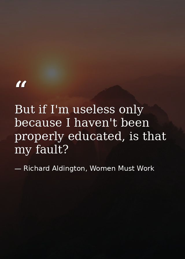 But if I'm useless only because I haven't been properly educated, is that my fault? — Richard Aldington, Women Must Work