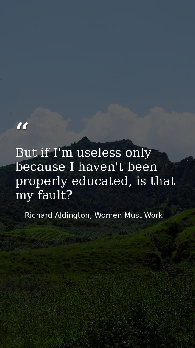 But if I'm useless only because I haven't been properly educated, is that my fault? — Richard Aldington, Women Must Work