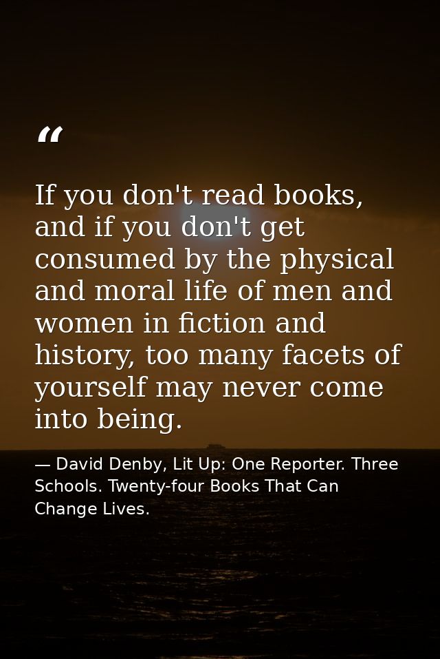 If you don't read books, and if you don't get consumed by the physical and moral life of men and women in fiction and hi — David Denby, Lit Up: One Reporter. Three Schools. Twenty-four Books That Can Change Lives.