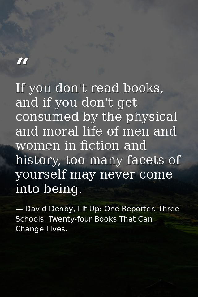 If you don't read books, and if you don't get consumed by the physical and moral life of men and women in fiction and hi — David Denby, Lit Up: One Reporter. Three Schools. Twenty-four Books That Can Change Lives.