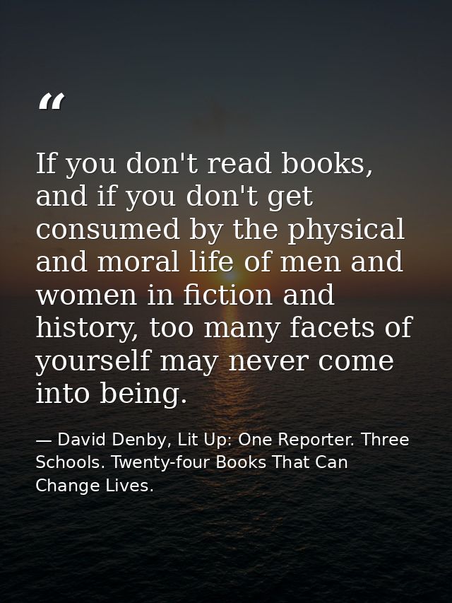 If you don't read books, and if you don't get consumed by the physical and moral life of men and women in fiction and hi — David Denby, Lit Up: One Reporter. Three Schools. Twenty-four Books That Can Change Lives.