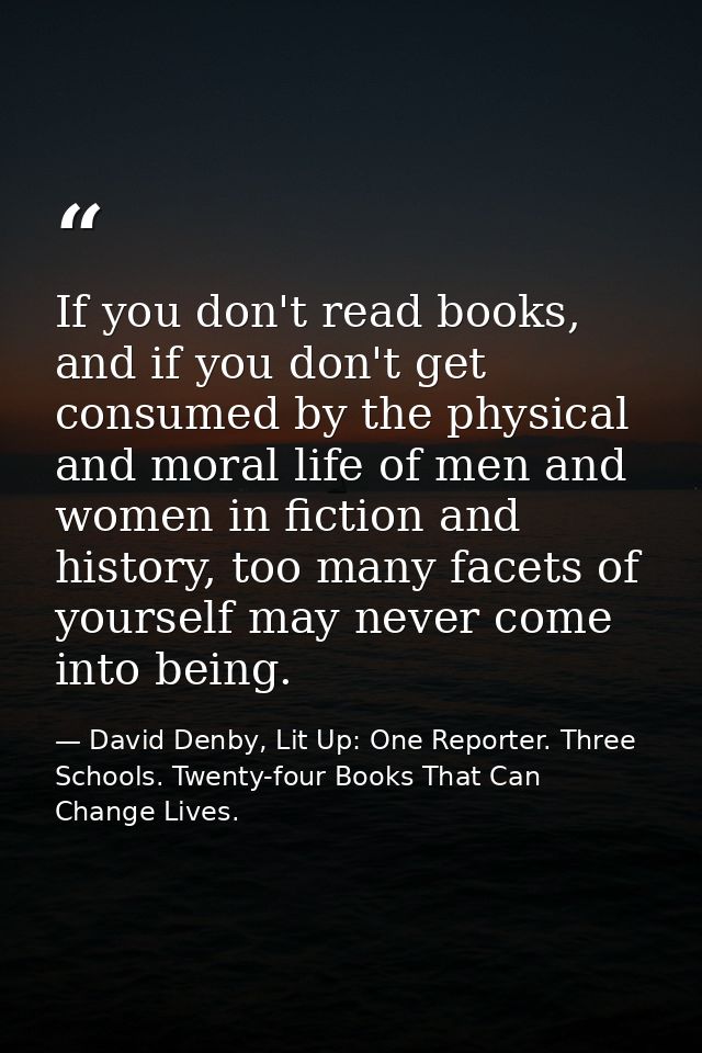 If you don't read books, and if you don't get consumed by the physical and moral life of men and women in fiction and hi — David Denby, Lit Up: One Reporter. Three Schools. Twenty-four Books That Can Change Lives.