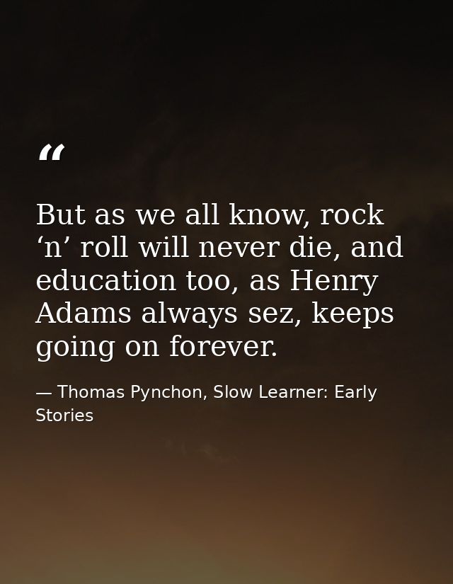 But as we all know, rock ‘n’ roll will never die, and education too, as Henry Adams always sez, keeps going on forever. — Thomas Pynchon, Slow Learner: Early Stories