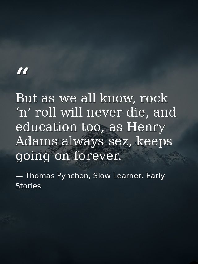 But as we all know, rock ‘n’ roll will never die, and education too, as Henry Adams always sez, keeps going on forever. — Thomas Pynchon, Slow Learner: Early Stories