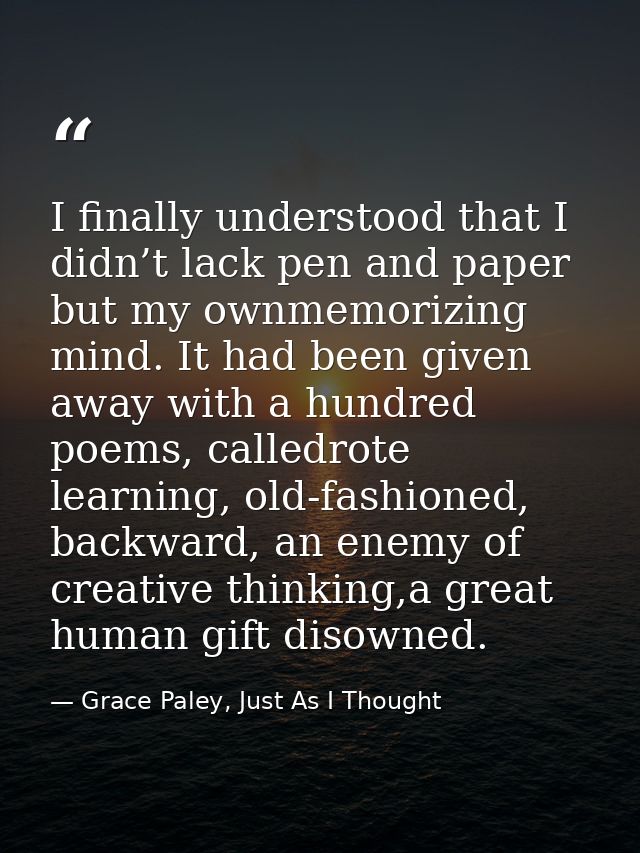 I finally understood that I didn’t lack pen and paper but my ownmemorizing mind. It had been given away with a hundred p — Grace Paley, Just As I Thought