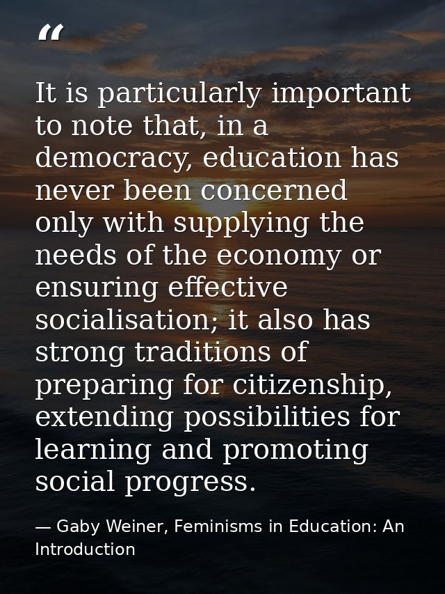 It is particularly important to note that, in a democracy, education has never been concerned only with supplying the ne — Gaby Weiner, Feminisms in Education: An Introduction
